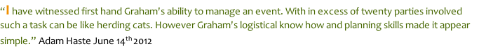 “I have witnessed first hand Graham's ability to manage an event. With in excess of twenty parties involved such a task can be like herding cats. However Graham's logistical know how and planning skills made it appear simple.” Adam Haste June 14th 2012