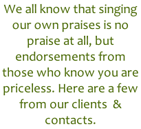 We all know that singing our own praises is no praise at all, but endorsements from those who know you are priceless. Here are a few from our clients  & contacts.
